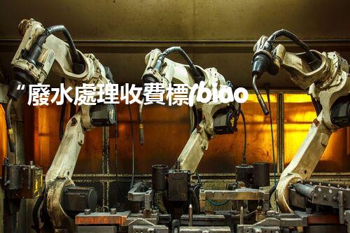 “廢水處理收費標(biāo)準(zhǔn)合理通明，助力綠色環(huán)保事業(yè)蓬勃進(jìn)展”